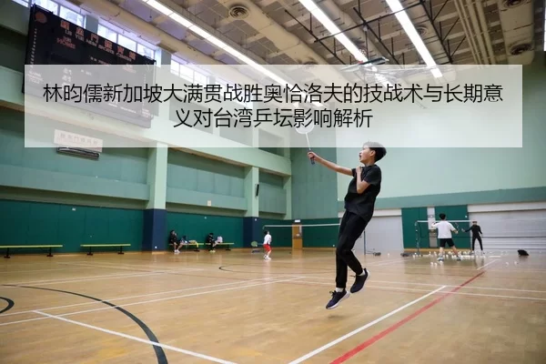林昀儒新加坡大满贯战胜奥恰洛夫的技战术与长期意义对台湾乒坛影响解析