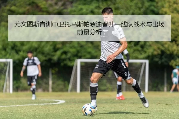 尤文图斯青训中卫托马斯帕罗迪晋升一线队战术与出场前景分析