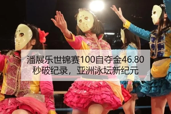 潘展乐世锦赛100自夺金46.80秒破纪录，亚洲泳坛新纪元