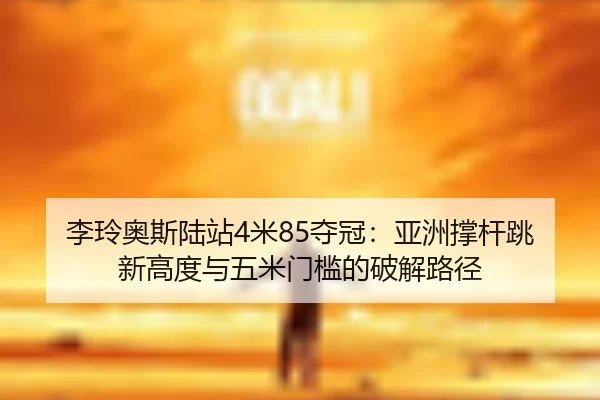 李玲奥斯陆站4米85夺冠：亚洲撑杆跳新高度与五米门槛的破解路径
